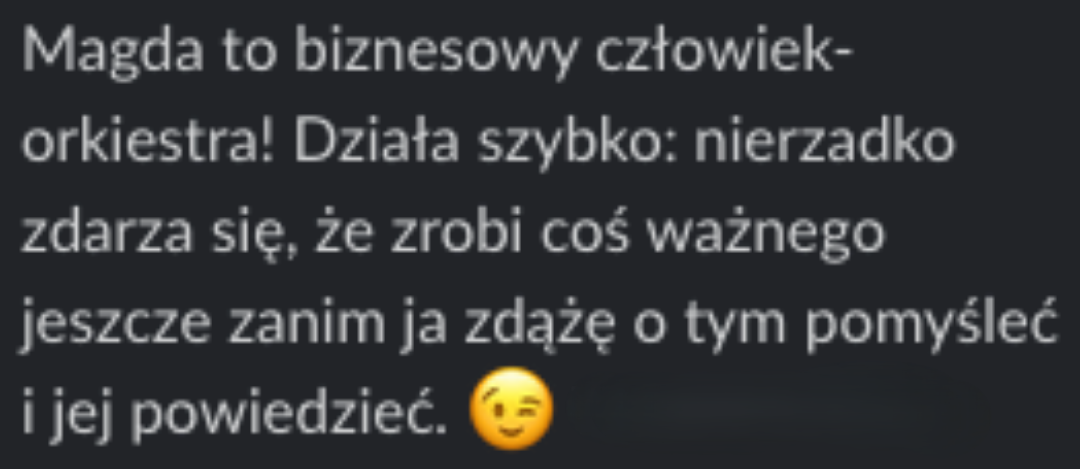 Opinia klientki o Magdzie: Magda to biznesowy człowiek-orkiestra. Działa szybko: nierzadko zdarza się, że zrobi coś ważnego jeszcze zanim ja zdążę o tym pomyśleć i jej powiedzieć. Uwielbiam jej proaktywne podejście, bo to w pracy razem robi niesamowitą różnicę.